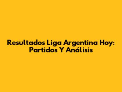 Resultados Liga Argentina Hoy: Partidos Y Análisis