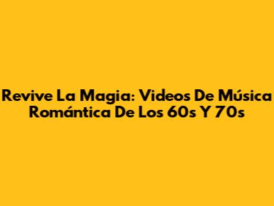 Revive La Magia: Videos De Música Romántica De Los 60s Y 70s