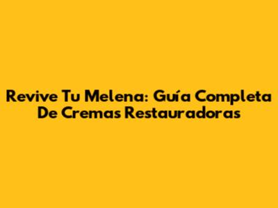 Revive Tu Melena: Guía Completa De Cremas Restauradoras