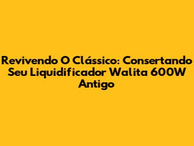 Revivendo O Clássico: Consertando Seu Liquidificador Walita 600W Antigo
