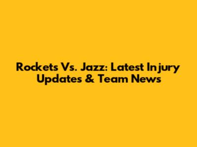 Rockets Vs. Jazz: Latest Injury Updates & Team News