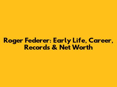 Roger Federer: Early Life, Career, Records & Net Worth