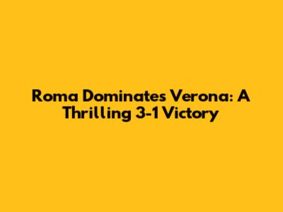 Roma Dominates Verona: A Thrilling 3-1 Victory