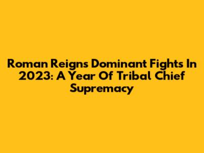 Roman Reigns' Dominant Fights In 2023: A Year Of Tribal Chief Supremacy