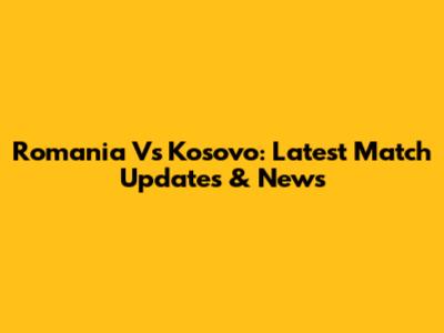 Romania Vs Kosovo: Latest Match Updates & News