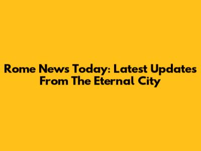 Rome News Today: Latest Updates From The Eternal City