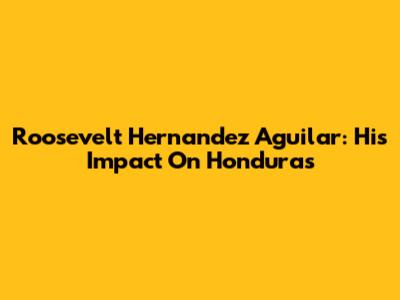 Roosevelt Hernandez Aguilar: His Impact On Honduras