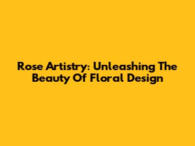 Rose Artistry: Unleashing The Beauty Of Floral Design