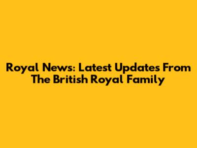 Royal News: Latest Updates From The British Royal Family
