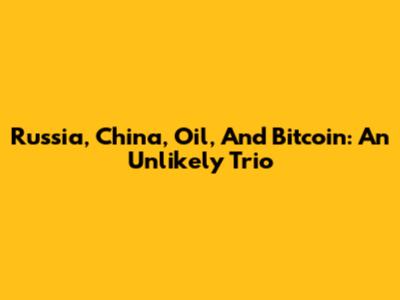 Russia, China, Oil, And Bitcoin: An Unlikely Trio
