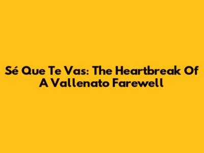 Sé Que Te Vas: The Heartbreak Of A Vallenato Farewell