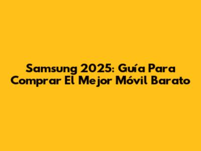 Samsung 2025: Guía Para Comprar El Mejor Móvil Barato