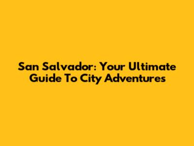 San Salvador: Your Ultimate Guide To City Adventures