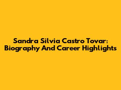 Sandra Silvia Castro Tovar: Biography And Career Highlights