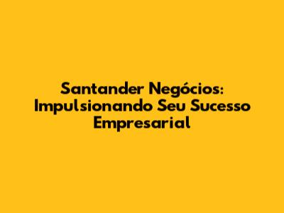 Santander Negócios: Impulsionando Seu Sucesso Empresarial