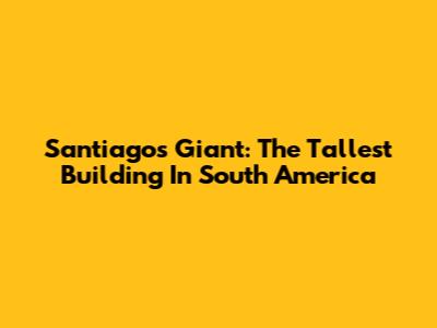 Santiago's Giant: The Tallest Building In South America