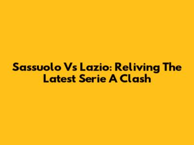 Sassuolo Vs Lazio: Reliving The Latest Serie A Clash