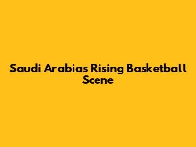 Saudi Arabia's Rising Basketball Scene