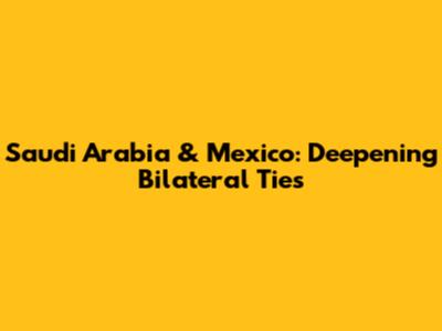 Saudi Arabia & Mexico: Deepening Bilateral Ties