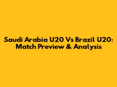 Saudi Arabia U20 Vs Brazil U20: Match Preview & Analysis