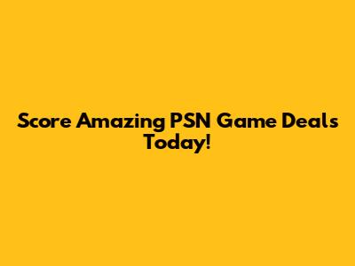 Score Amazing PSN Game Deals Today!