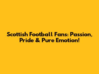 Scottish Football Fans: Passion, Pride & Pure Emotion!