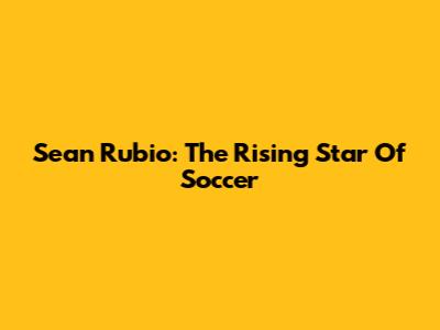 Sean Rubio: The Rising Star Of Soccer