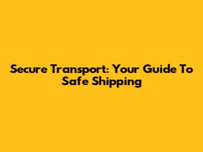 Secure Transport: Your Guide To Safe Shipping