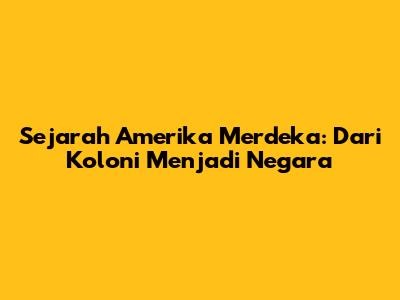 Sejarah Amerika Merdeka: Dari Koloni Menjadi Negara