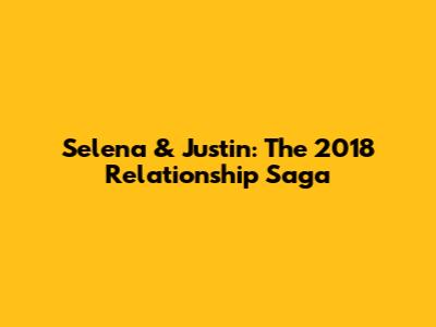 Selena & Justin: The 2018 Relationship Saga