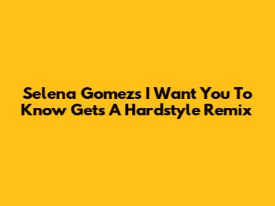 Selena Gomez's 'I Want You To Know' Gets A Hardstyle Remix