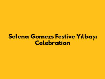 Selena Gomez's Festive Yılbaşı Celebration