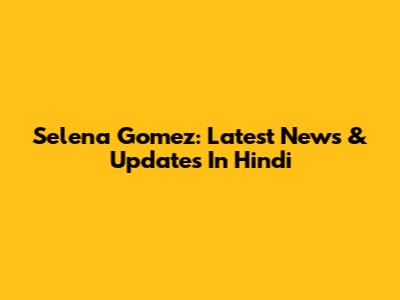 Selena Gomez: Latest News & Updates In Hindi
