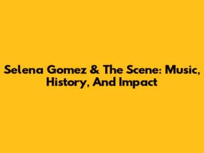 Selena Gomez & The Scene: Music, History, And Impact