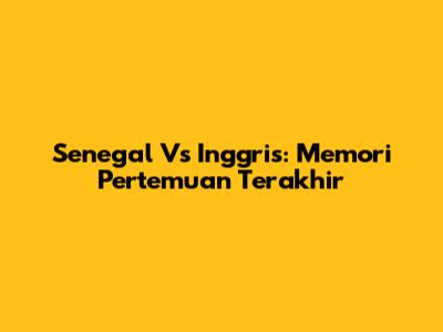 Senegal Vs Inggris: Memori Pertemuan Terakhir