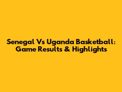 Senegal Vs Uganda Basketball: Game Results & Highlights