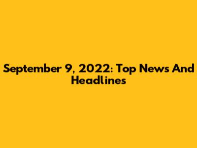 September 9, 2022: Top News And Headlines