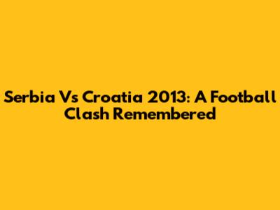 Serbia Vs Croatia 2013: A Football Clash Remembered