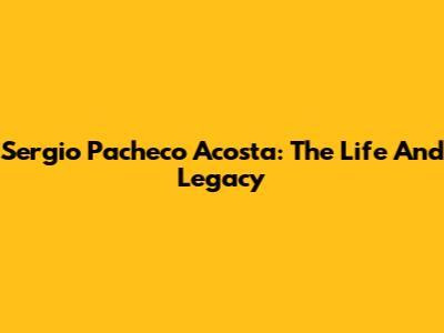Sergio Pacheco Acosta: The Life And Legacy