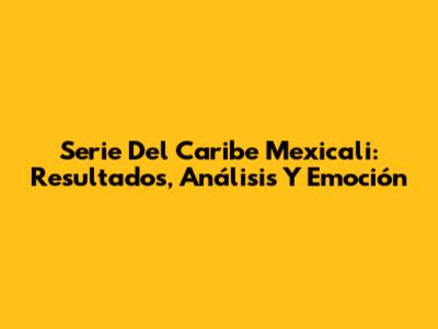 Serie Del Caribe Mexicali: Resultados, Análisis Y Emoción
