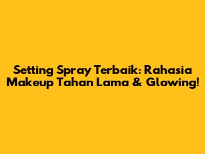 Setting Spray Terbaik: Rahasia Makeup Tahan Lama & Glowing!