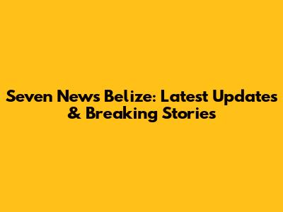 Seven News Belize: Latest Updates & Breaking Stories