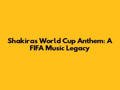 Shakira's World Cup Anthem: A FIFA Music Legacy