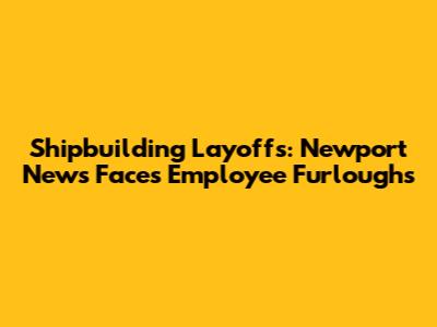 Shipbuilding Layoffs: Newport News Faces Employee Furloughs