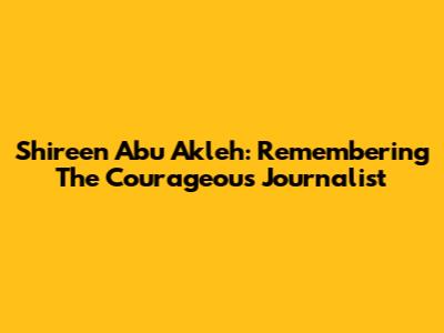 Shireen Abu Akleh: Remembering The Courageous Journalist