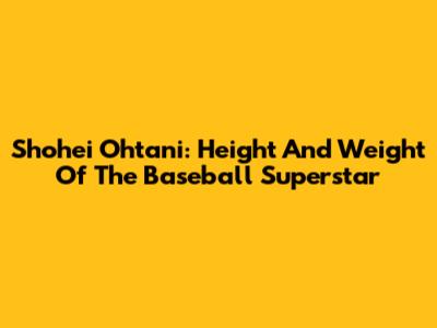 Shohei Ohtani: Height And Weight Of The Baseball Superstar
