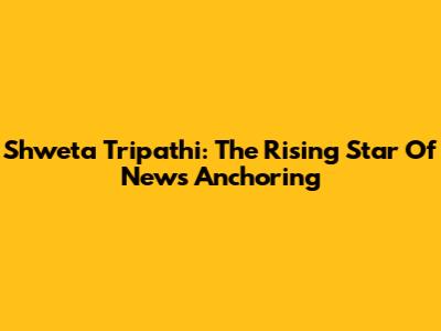 Shweta Tripathi: The Rising Star Of News Anchoring