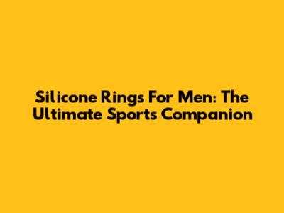Silicone Rings For Men: The Ultimate Sports Companion