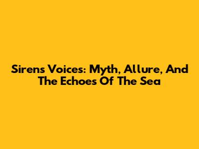 Sirens' Voices: Myth, Allure, And The Echoes Of The Sea