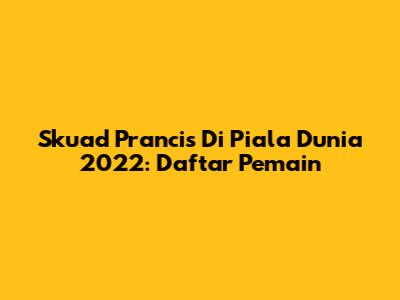 Skuad Prancis Di Piala Dunia 2022: Daftar Pemain